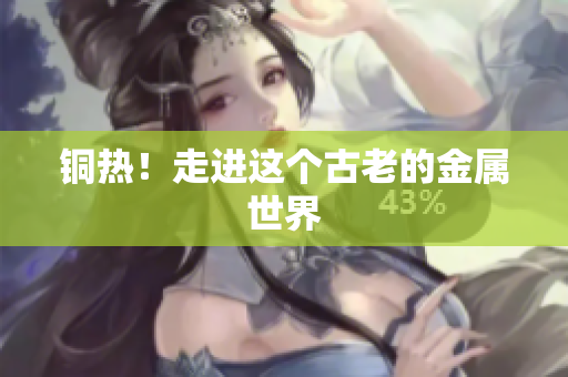 铜热！走进这个古老的金属世界