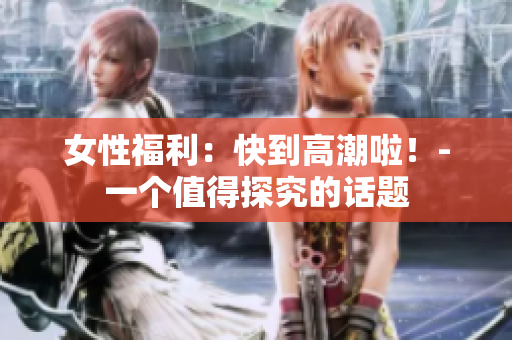 女性福利：快到高潮啦！-一个值得探究的话题