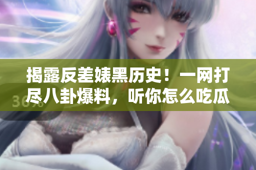 揭露反差婊黑历史！一网打尽八卦爆料，听你怎么吃瓜