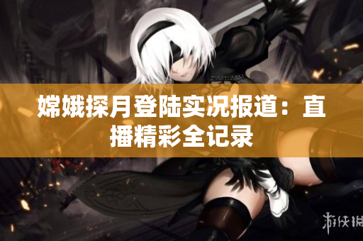 嫦娥探月登陆实况报道：直播精彩全记录