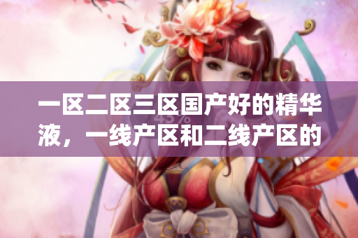 一区二区三区国产好的精华液，一线产区和二线产区的差距原因，永久ye8.8421----8yp6u0rVXoFJ