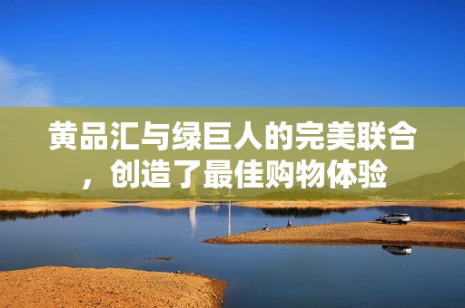 黄品汇与绿巨人的完美联合，创造了最佳购物体验