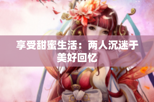 享受甜蜜生活：两人沉迷于美好回忆