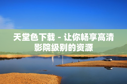 天堂色下载 - 让你畅享高清影院级别的资源