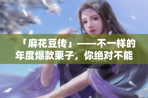 「麻花豆传」——不一样的年度爆款栗子，你绝对不能错过！