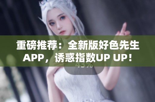 重磅推荐：全新版好色先生APP，诱惑指数UP UP！