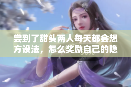 尝到了甜头两人每天都会想方设法，怎么奖励自己的隐私位置，嫦娥直播404