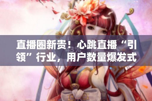 直播圈新贵！心跳直播“引领”行业，用户数量爆发式增长