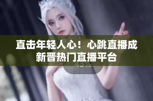 直击年轻人心！心跳直播成新晋热门直播平台
