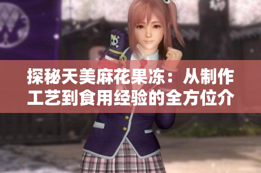 探秘天美麻花果冻：从制作工艺到食用经验的全方位介绍
