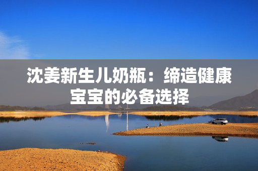 沈姜新生儿奶瓶：缔造健康宝宝的必备选择