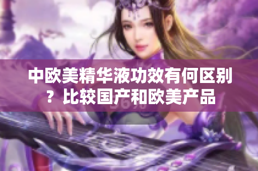 中欧美精华液功效有何区别？比较国产和欧美产品
