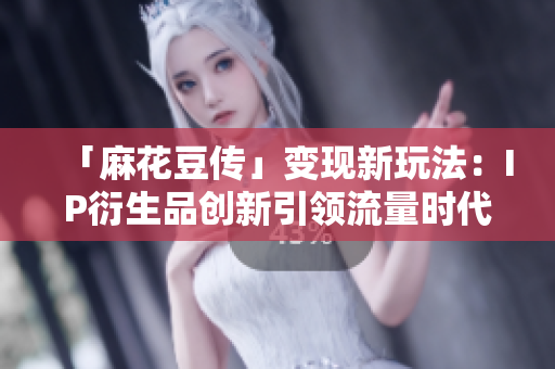 「麻花豆传」变现新玩法：IP衍生品创新引领流量时代