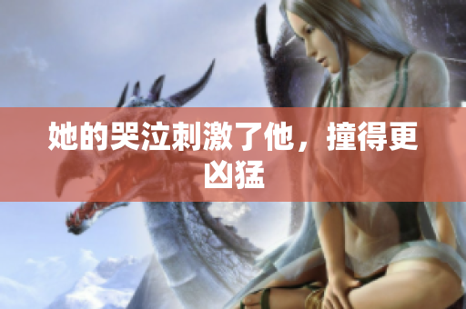 她的哭泣刺激了他，撞得更凶猛