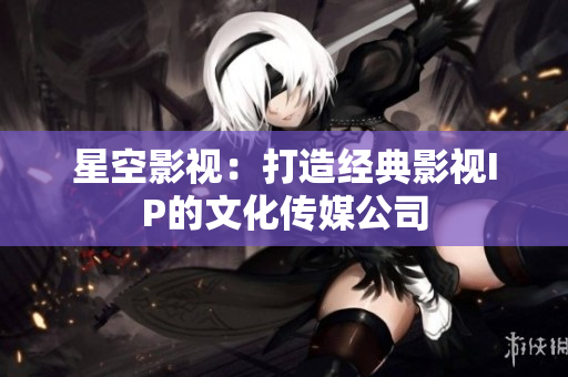 星空影视：打造经典影视IP的文化传媒公司