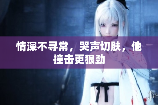 情深不寻常，哭声切肤，他撞击更狠劲