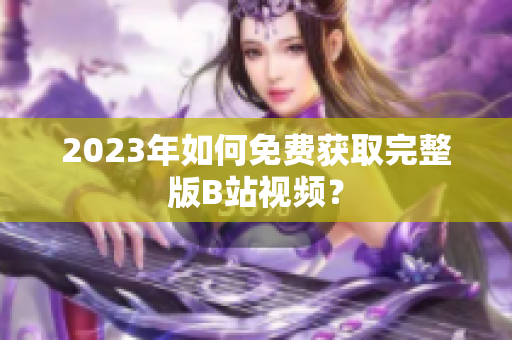 2023年如何免费获取完整版B站视频？