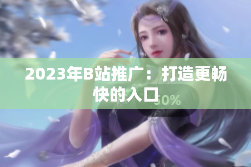 2023年B站推广：打造更畅快的入口