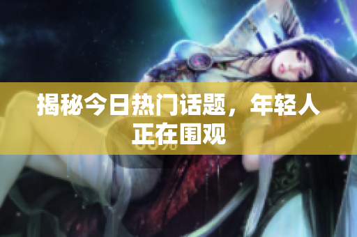 揭秘今日热门话题，年轻人正在围观