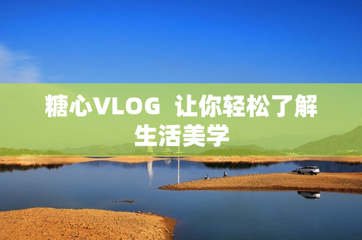 糖心VLOG  让你轻松了解生活美学