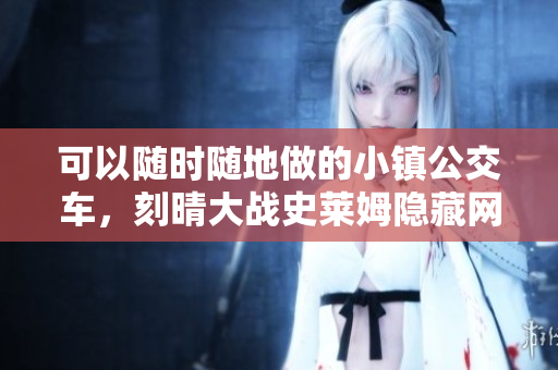 可以随时随地做的小镇公交车，刻晴大战史莱姆隐藏网站，八重神子被焯出白水怎么办213