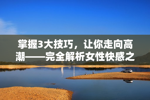 掌握3大技巧，让你走向高潮——完全解析女性快感之道