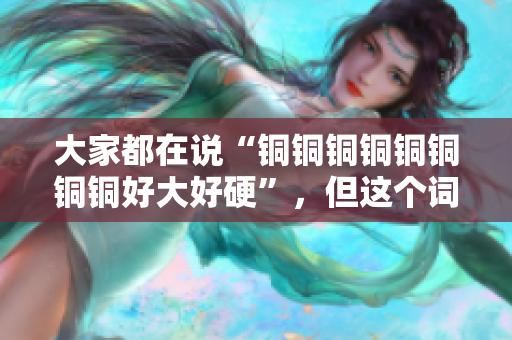 大家都在说“铜铜铜铜铜铜铜铜好大好硬”，但这个词真的有这么好用吗？