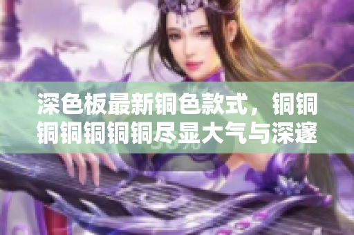 深色板最新铜色款式，铜铜铜铜铜铜铜尽显大气与深邃