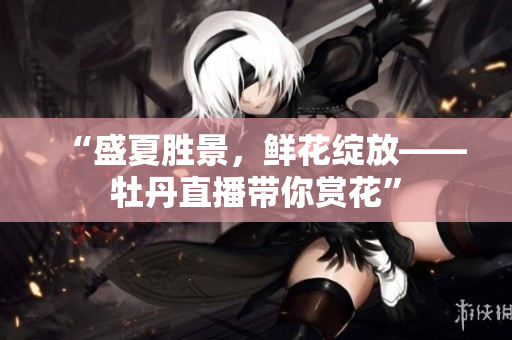 “盛夏胜景，鲜花绽放——牡丹直播带你赏花”