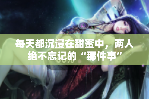 每天都沉浸在甜蜜中，两人绝不忘记的“那件事”