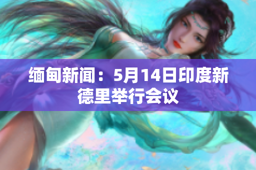 缅甸新闻：5月14日印度新德里举行会议