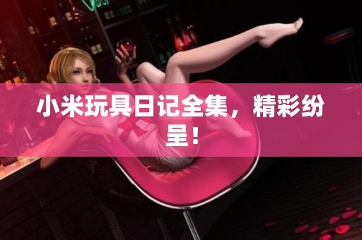 小米玩具日记全集，精彩纷呈！