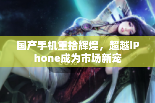 国产手机重拾辉煌，超越iPhone成为市场新宠