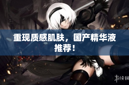 重现质感肌肤，国产精华液推荐！