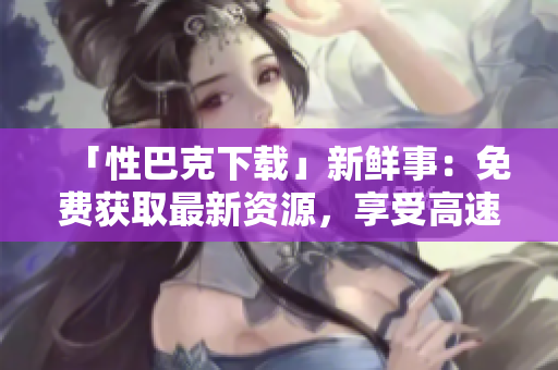「性巴克下载」新鲜事：免费获取最新资源，享受高速下载体验