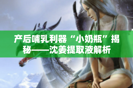 产后哺乳利器“小奶瓶”揭秘——沈姜提取液解析