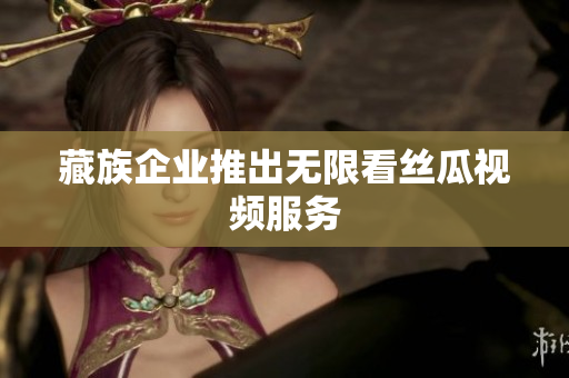藏族企业推出无限看丝瓜视频服务