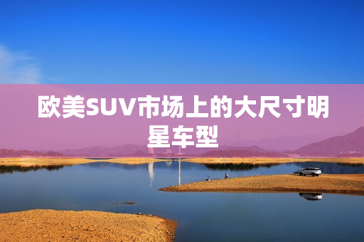 欧美SUV市场上的大尺寸明星车型