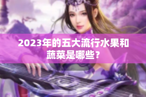 2023年的五大流行水果和蔬菜是哪些？