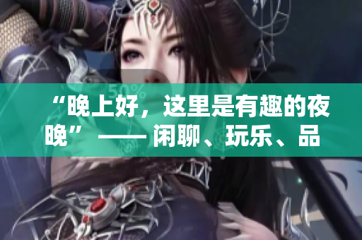 “晚上好，这里是有趣的夜晚” —— 闲聊、玩乐、品味生活的夜间指南