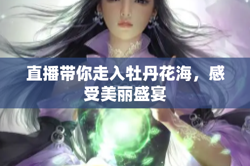 直播带你走入牡丹花海，感受美丽盛宴