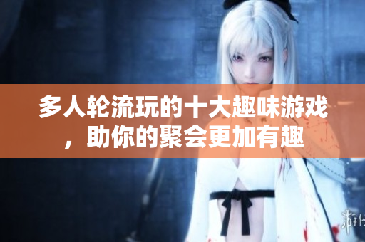 多人轮流玩的十大趣味游戏，助你的聚会更加有趣