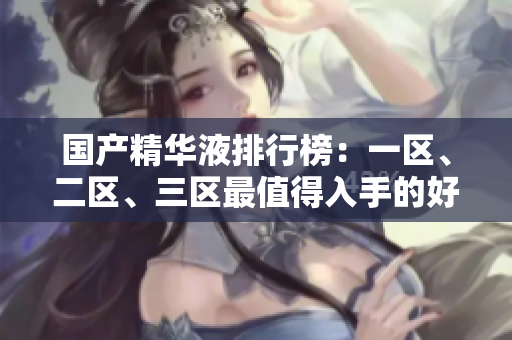 国产精华液排行榜：一区、二区、三区最值得入手的好评精华液推荐