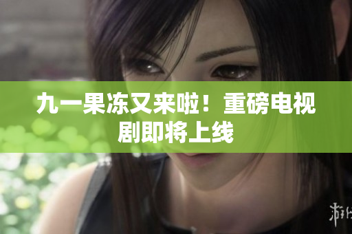 九一果冻又来啦！重磅电视剧即将上线