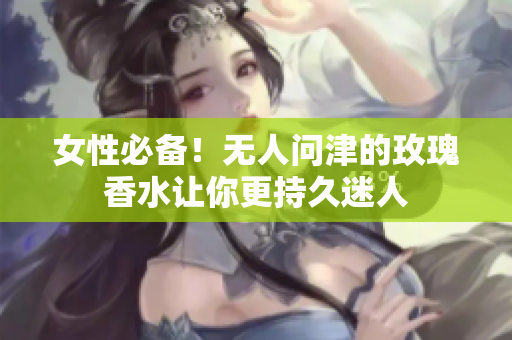 女性必备！无人问津的玫瑰香水让你更持久迷人