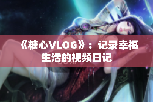 《糖心VLOG》：记录幸福生活的视频日记