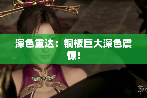 深色重达：铜板巨大深色震惊！