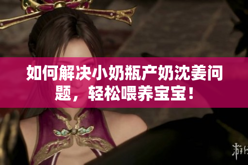 如何解决小奶瓶产奶沈姜问题，轻松喂养宝宝！
