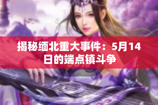 揭秘缅北重大事件：5月14日的端点镇斗争