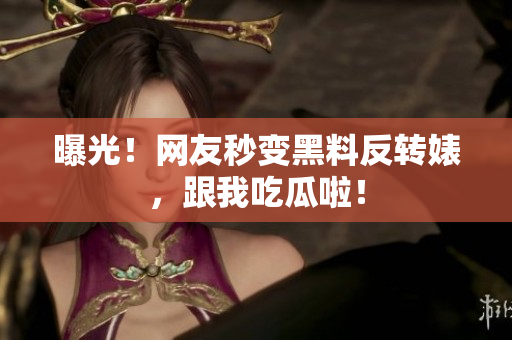 曝光！网友秒变黑料反转婊，跟我吃瓜啦！